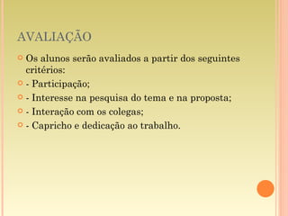 AVALIAÇÃO Os alunos serão avaliados a partir dos seguintes critérios: - Participação; - Interesse na pesquisa do tema e na proposta; - Interação com os colegas; - Capricho e dedicação ao trabalho. 