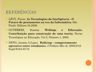 REFERÊNCIAS LÉVY, Pierre.  As Tecnologias da Inteligência - O Futuro do pensamento na era da Informática.  São Paulo: Editora 34.2008. GUTERREZ, Suzana.  Weblogs e Educação: Contribuição para construção de uma teoria.  Novas Tecnologias na Educação, Vol.3, Número 1, 2005. NETO, Aramis A.Lopes.  Bullying – comportamento agressivo entre estudantes . J Pediatr (Rio J). 2005;81(5 Supl):S164-S172. 