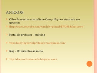 ANEXOS Vídeo do menino australiano Casey Heynes atacando seu agressor: Http://www.youtube.com/watch?v=g5raebTPU9k&feature=related Portal do professor - bullying http://bullyingportalprofessor.wordpress.com/ Blog - De encontro ao medo: http://deencontroaomedo.blogspot.com/ 