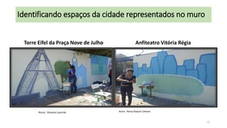 Identificando espaços da cidade representados no muro
Torre Eifel da Praça Nove de Julho

Aluna : Giovana Lacerda

Anfiteatro Vitória Régia

Aluna : Raissa Raquel Caetano

13

 