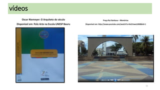 vídeos
Oscar Niemeyer: O Arquiteto do século

Praça Rui Barbosa – Memórias

Disponível em: Polo Arte na Escola UNESP Bauru

Disponível em: http://www.youtube.com/watch?v=4vG1tweUJN0&hd=1

23

 