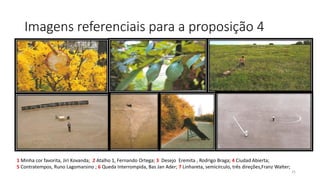 Imagens referenciais para a proposição 4

1 Minha cor favorita, Jiri Kovanda; 2 Atalho 1, Fernando Ortega; 3 Desejo Eremita , Rodrigo Braga; 4 Ciudad Abierta;
5 Contratempos, Runo Lagomarsino ; 6 Queda Interrompida, Bas Jan Ader; 7 Linhareta, semicírculo, três direções,Franz Walter;
25

 