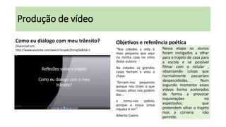 Produção de vídeo
Como eu dialogo com meu trânsito?
Disponível em:
http://www.youtube.com/watch?v=pskcZhmJg5k&hd=1

Objetivos e referência poética
“Nas cidades a vida é
mais pequena que aqui
na minha casa no cimo
deste outeiro
Na cidades as grandes
casas fecham a vista a
chave
Tornam-nos pequenos
porque nos tiram o que
nossos olhos nos podem
dar...
e torna-nos pobres
porque a nossa única
riqueza é ver”
Alberto Caeiro

Nessa etapa os alunos
foram instigados a olhar
para o trajeto de casa para
a escola e se possível
filmar com o celular ,
observando coisas que
normalmente passariam
despercebidas.
Num
segundo momento esses
vídeos forma acelerados
de forma a provocar
inquietações
no
espectador,
que
pretendem olhar o trajeto
mas a correria
não
permite.

 