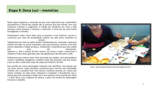 Etapa 9: Dona Lucí – memórias
Nesta etapa chegamos a conclusão de que mais importante que o patrimônio
arquitetônico e natural das cidades são as pessoas que nela moram, com suas
memórias, histórias e imaginários. A cidade por excelência em meio a toda
estrutura social atropela o humano, o particular e torna-nos de certa forma
homogêneos e invisíveis.
Pretendemos voltar nosso olhar para as pessoas e suas histórias; ouvi-las e
reconta-las por meio da sensibilidade artística de cada aluno envolvido no
projeto.
Trabalhamos por meio de ações diretas multidisciplinares, somando o potencial
artístico de todos os alunos envolvidos, para que possamos construir uma obra
comum dedicada a Cidade de Bauru, ressaltando a importância que esta cidade
tem
para
nós
bauruenses.
Voltamos a Arte a serviço do bem comum, de acesso a todos, construindo a
cidadania muitas vezes ignorada, pela vida agitada que não olha para o lado.
Enfatizamos que mesmo neste ritmo alucinado das cidades, com desequilíbrios
sociais e realidades antagônicas, também existe vida pulsante, vida que inspira
e que se refaz a cada novo traçar de trajeto, de história e de Arte.
Para escolha do nosso personagem tínhamos que identificar uma pessoa que
nos fosse comum, todos devíamos conhecê-la para criarmos uma identidade
emotiva com o produto final. Para ilustrar, iniciamos tecendo um rizoma dos
nossos contatos via rede social, utilizamos o Facebook e descobrimos que a
pessoa que está conectada a todos nós é uma senhora muito querida por todos
, a doce Dona Lucy, inspetora de alunos, a partir da escolha do personagem
iniciamos o trabalho.

Aluna : Raissa Raquel Caetano ilustrando página do livro

29

 