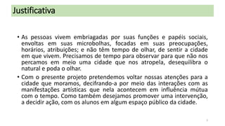 Justificativa
• As pessoas vivem embriagadas por suas funções e papéis sociais,
envoltas em suas microbolhas, focadas em suas preocupações,
horários, atribuições; e não têm tempo de olhar, de sentir a cidade
em que vivem. Precisamos de tempo para observar para que não nos
percamos em meio uma cidade que nos atropela, desequilibra o
natural e poda o olhar.
• Com o presente projeto pretendemos voltar nossas atenções para a
cidade que moramos, decifrando-a por meio das interações com as
manifestações artísticas que nela acontecem em influência mútua
com o tempo. Como também desejamos promover uma intervenção,
a decidir ação, com os alunos em algum espaço público da cidade.
3

 