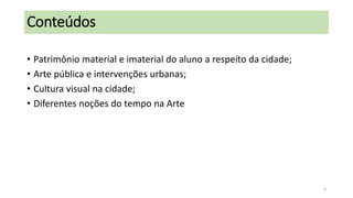 Conteúdos
• Patrimônio material e imaterial do aluno a respeito da cidade;
• Arte pública e intervenções urbanas;
• Cultura visual na cidade;
• Diferentes noções do tempo na Arte

4

 