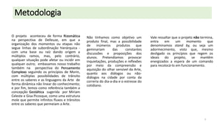 Metodologia
O projeto aconteceu de forma Rizomática
na perspectiva de Delleuze, em que a
organização dos momentos ou etapas não
segue linhas de subordinação hierárquica com uma base ou raíz dando origem a
múltiplos ramos, mas, pelo contrário,
qualquer situação pode afetar ou incidir em
qualquer outro; embasamos nosso trabalho
também na perspectiva do Pensamento
Complexo seguindo os princípios de Morin,
com múltiplas possibilidades de trânsito
entre os saberes e as linguagens da Arte de
forma dinâmica não linear do conhecimento;
e por fim, temos como referência também a
concepção Gestáltica sugerida por Miriam
Celeste e Gisa Picosque, como uma estrutura
mole que permite infinitos fluxos e trânsitos
entre os saberes que permeiam a Arte.

Não tínhamos como objetivo um
produto final, mas a possibilidade
de
inúmeros
produtos
que
geminariam
das
constantes
discussões e proposições dos
alunos. Pretendíamos provocar
inquietações, produções e reflexões
por meio da compreensão e
aquisição do olhar sensível da Arte,
quanto aos diálogos ou nãodiálogos na cidade por conta da
correria do dia-a-dia e o estresse do
cotidiano.

Vale ressaltar que o projeto não termina,
entra
em
um
momento
que
denominamos stand by, ou seja um
adormecimento, visto que, mesmo
desligado os princípios que regem os
ideais do projeto, se mantêm
energizados a espera de um comando
para recolocá-lo em funcionamento.

5

 