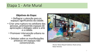 Etapa 1 - Arte Mural
Objetivos da Etapa:
• Deflagrar a atenção para os
espaços significativos da cidade.
• Criar uma ruptura no cotidiano das
pessoas, promovendo espaços de
apreciação e diálogos sobre a arte
e a cidade.
• Promover intervenção urbana na
escola.
• Debater sobre as manifestações
artísticas em espaços nãoconvencionais.

Alunas: Raissa Raquel Caetano, Paula Larissa,
Ketyn Horrana
8

 