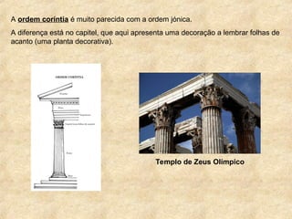A ordem coríntia é muito parecida com a ordem jónica.
A diferença está no capitel, que aqui apresenta uma decoração a lembrar folhas de
acanto (uma planta decorativa).
Templo de Zeus Olímpico
 