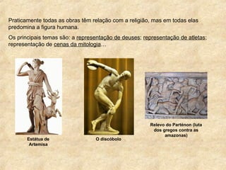 Praticamente todas as obras têm relação com a religião, mas em todas elas
predomina a figura humana.
Os principais temas são: a representação de deuses; representação de atletas;
representação de cenas da mitologia…
Estátua de
Artemisa
O discóbolo
Relevo do Parténon (luta
dos gregos contra as
amazonas)
 