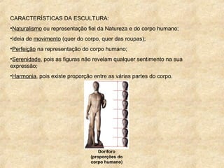 CARACTERÍSTICAS DA ESCULTURA:
•Naturalismo ou representação fiel da Natureza e do corpo humano;
•Ideia de movimento (quer do corpo, quer das roupas);
•Perfeição na representação do corpo humano;
•Serenidade, pois as figuras não revelam qualquer sentimento na sua
expressão;
•Harmonia, pois existe proporção entre as várias partes do corpo.
Doríforo
(proporções do
corpo humano)
 