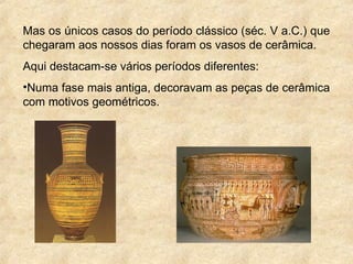 Mas os únicos casos do período clássico (séc. V a.C.) que
chegaram aos nossos dias foram os vasos de cerâmica.
Aqui destacam-se vários períodos diferentes:
•Numa fase mais antiga, decoravam as peças de cerâmica
com motivos geométricos.
 