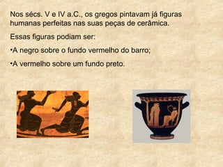 Nos sécs. V e IV a.C., os gregos pintavam já figuras
humanas perfeitas nas suas peças de cerâmica.
Essas figuras podiam ser:
•A negro sobre o fundo vermelho do barro;
•A vermelho sobre um fundo preto.
 