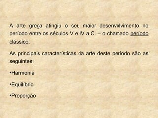 A arte grega atingiu o seu maior desenvolvimento no
período entre os séculos V e IV a.C. – o chamado período
clássico.
As principais características da arte deste período são as
seguintes:
•Harmonia
•Equilíbrio
•Proporção
 