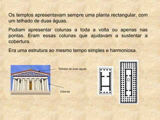 Os templos apresentavam sempre uma planta rectangular, com
um telhado de duas águas.
Podiam apresentar colunas a toda a volta ou apenas nas
pontas. Eram essas colunas que ajudavam a sustentar a
cobertura.
Era uma estrutura ao mesmo tempo simples e harmoniosa.
Telhado de duas águas
Colunas
 