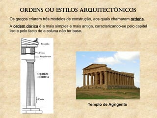 Ordens ou estilos arquitectónicos
Os gregos criaram três modelos de construção, aos quais chamaram ordens.
A ordem dórica é a mais simples e mais antiga, caracterizando-se pelo capitel
liso e pelo facto de a coluna não ter base.
Templo de Agrigento
 