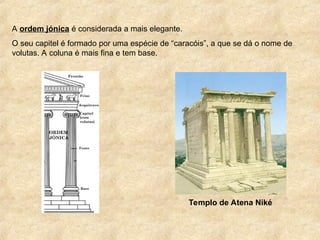 A ordem jónica é considerada a mais elegante.
O seu capitel é formado por uma espécie de “caracóis”, a que se dá o nome de
volutas. A coluna é mais fina e tem base.
Templo de Atena Niké
 