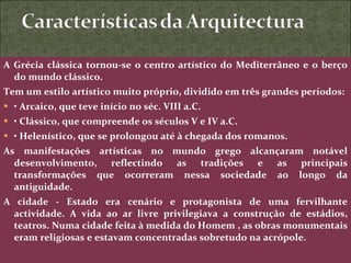 A Grécia clássica tornou-se o centro artístico do Mediterrâneo e o berço do mundo clássico. Tem um estilo artístico muito próprio, dividido em três grandes períodos:  •  Arcaico, que teve início no séc. VIII a.C. •  Clássico, que compreende os séculos V e IV a.C. •  Helenístico, que se prolongou até à chegada dos romanos. As manifestações artísticas no mundo grego alcançaram notável desenvolvimento, reflectindo as tradições e as principais transformações que ocorreram nessa sociedade ao longo da antiguidade. A cidade - Estado era cenário e protagonista de uma fervilhante actividade. A vida ao ar livre privilegiava a construção de estádios, teatros. Numa cidade feita à medida do Homem , as obras monumentais eram religiosas e estavam concentradas sobretudo na acrópole. 