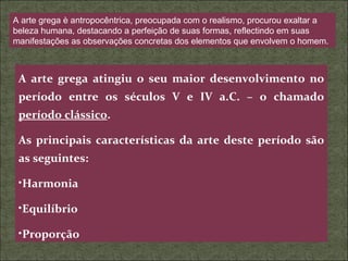 A arte grega è antropocêntrica, preocupada com o realismo, procurou exaltar a beleza humana, destacando a perfeição de suas formas, reflectindo em suas manifestações as observações concretas dos elementos que envolvem o homem. A arte grega atingiu o seu maior desenvolvimento no período entre os séculos V e IV a.C. – o chamado  período clássico . As principais características da arte deste período são as seguintes: Harmonia Equilíbrio Proporção 