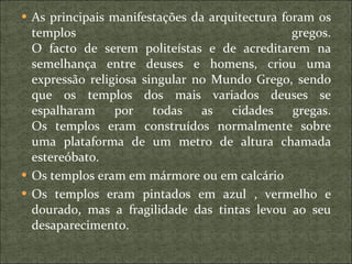 As principais manifestações da arquitectura foram os templos gregos. O facto de serem politeístas e de acreditarem na semelhança entre deuses e homens, criou uma expressão religiosa singular no Mundo Grego, sendo que os templos dos mais variados deuses se espalharam por todas as cidades gregas. Os templos eram construídos normalmente sobre uma plataforma de um metro de altura chamada estereóbato. Os templos eram em mármore ou em calcário Os templos eram pintados em azul , vermelho e dourado, mas a fragilidade das tintas levou ao seu desaparecimento. 