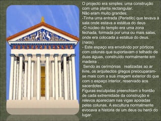O projecto era simples: uma construção com uma planta rectangular. Não eram muito grandes: -Tinha uma entrada (Peristilo) que levava à sala onde estava a estátua do deus -O núcleo do templo era uma zona fechada, formada por uma ou mais salas, onde era colocada a estátua do deus.(naos) - Este espaço era envolvido por pórticos com colunas que suportavam o telhado de duas águas, construído normalmente em madeira . Sendo as cerimónias  realizadas ao ar livre, os arquitectos gregos preocuparam-se mais com a sua imagem exterior do que com o espaço interior, reservado aos sacerdotes. Figuras esculpidas preenchiam o frontão de cada extremidade da construção e relevos apareciam nas vigas apoiadas pelas colunas. A escultura normalmente evocava a história de um deus ou herói do lugar. 