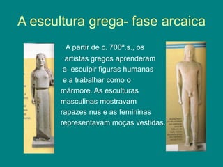A escultura grega- fase arcaica
A partir de c. 700ª.s., os
artistas gregos aprenderam
a esculpir figuras humanas
e a trabalhar como o
mármore. As esculturas
masculinas mostravam
rapazes nus e as femininas
representavam moças vestidas.
 
