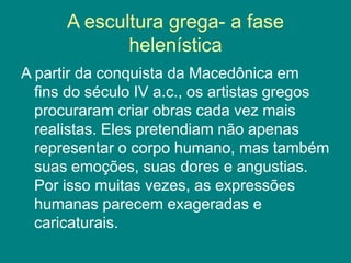 A escultura grega- a fase
helenística
A partir da conquista da Macedônica em
fins do século IV a.c., os artistas gregos
procuraram criar obras cada vez mais
realistas. Eles pretendiam não apenas
representar o corpo humano, mas também
suas emoções, suas dores e angustias.
Por isso muitas vezes, as expressões
humanas parecem exageradas e
caricaturais.
 