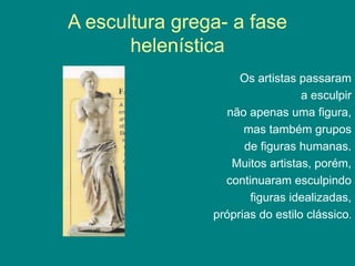 A escultura grega- a fase
helenística
Os artistas passaram
a esculpir
não apenas uma figura,
mas também grupos
de figuras humanas.
Muitos artistas, porém,
continuaram esculpindo
figuras idealizadas,
próprias do estilo clássico.
 