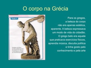 O corpo na Grécia
Para os gregos,
a beleza do corpo
não era apenas estética,
aparente. A beleza expressava
um modo de vida do cidadão.
O grego belo era aquele
que praticava exercícios físicos,
aprendia música, discutia política
e tinha gosto pelo
conhecimento e pela arte
 
