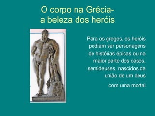 O corpo na Grécia-
a beleza dos heróis
Para os gregos, os heróis
podiam ser personagens
de histórias épicas ou,na
maior parte dos casos,
semideuses, nascidos da
união de um deus
com uma mortal
 