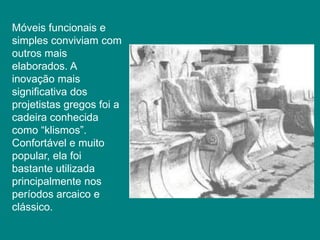 Móveis funcionais e
simples conviviam com
outros mais
elaborados. A
inovação mais
significativa dos
projetistas gregos foi a
cadeira conhecida
como “klismos”.
Confortável e muito
popular, ela foi
bastante utilizada
principalmente nos
períodos arcaico e
clássico.
 