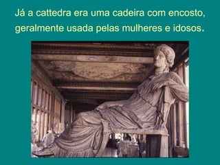 Já a cattedra era uma cadeira com encosto,
geralmente usada pelas mulheres e idosos.
 