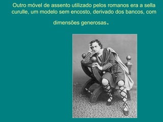 Outro móvel de assento utilizado pelos romanos era a sella
curulle, um modelo sem encosto, derivado dos bancos, com
dimensões generosas.
 