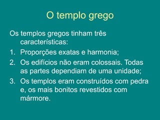O templo grego
Os templos gregos tinham três
características:
1. Proporções exatas e harmonia;
2. Os edifícios não eram colossais. Todas
as partes dependiam de uma unidade;
3. Os templos eram construídos com pedra
e, os mais bonitos revestidos com
mármore.
 