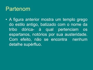 Partenom
• A figura anterior mostra um templo grego
do estilo antigo, batizado com o nome da
tribo dórica- à qual pertenciam os
espartanos, notórios por sua austeridade.
Com efeito, não se encontra nenhum
detalhe supérfluo.
 