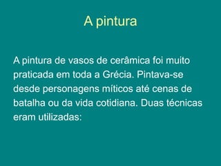 A pintura
A pintura de vasos de cerâmica foi muito
praticada em toda a Grécia. Pintava-se
desde personagens míticos até cenas de
batalha ou da vida cotidiana. Duas técnicas
eram utilizadas:
 
