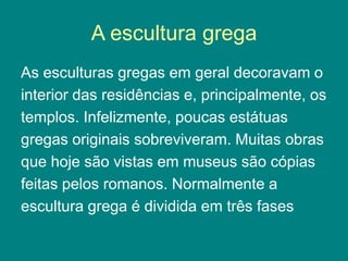 A escultura grega
As esculturas gregas em geral decoravam o
interior das residências e, principalmente, os
templos. Infelizmente, poucas estátuas
gregas originais sobreviveram. Muitas obras
que hoje são vistas em museus são cópias
feitas pelos romanos. Normalmente a
escultura grega é dividida em três fases
 