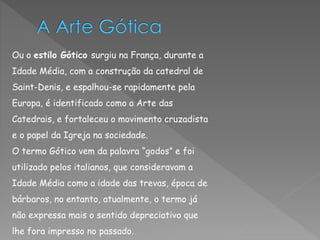 Ou o estilo Gótico surgiu na França, durante a 
Idade Média, com a construção da catedral de 
Saint-Denis, e espalhou-se rapidamente pela 
Europa, é identificado como a Arte das 
Catedrais, e fortaleceu o movimento cruzadista 
e o papel da Igreja na sociedade. 
O termo Gótico vem da palavra “godos” e foi 
utilizado pelos italianos, que consideravam a 
Idade Média como a idade das trevas, época de 
bárbaros, no entanto, atualmente, o termo já 
não expressa mais o sentido depreciativo que 
lhe fora impresso no passado. 
 