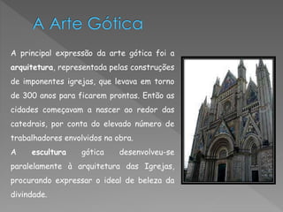 A principal expressão da arte gótica foi a 
arquitetura, representada pelas construções 
de imponentes igrejas, que levava em torno 
de 300 anos para ficarem prontas. Então as 
cidades começavam a nascer ao redor das 
catedrais, por conta do elevado número de 
trabalhadores envolvidos na obra. 
A escultura gótica desenvolveu-se 
paralelamente à arquitetura das Igrejas, 
procurando expressar o ideal de beleza da 
divindade. 
 