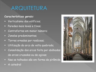 Características gerais: 
 Verticalismo dos edifícios; 
 Paredes mais leves e finas; 
 Contrafortes em menor número; 
 Janelas predominantes; 
 Torres ornadas por rosáceas; 
 Utilização do arco de volta quebrada; 
 Consolidação dos arcos feita por abóbadas 
de arcos cruzados ou de ogivas; 
 Nas os telhados são em forma de pirâmide. 
 A catedral 
 