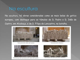 Na escultura, há obras consideradas como as mais belas do gotico 
europeu, com destaque para os túmulos de D. Pedro e D. Inês de 
Castro, em Alcobaça, e de D. Filipa de Lencastre, na batalha. 
 