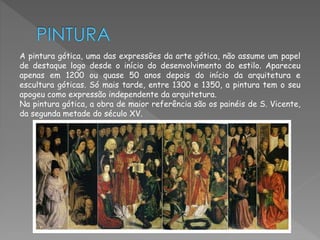 A pintura gótica, uma das expressões da arte gótica, não assume um papel 
de destaque logo desde o início do desenvolvimento do estilo. Apareceu 
apenas em 1200 ou quase 50 anos depois do início da arquitetura e 
escultura góticas. Só mais tarde, entre 1300 e 1350, a pintura tem o seu 
apogeu como expressão independente da arquitetura. 
Na pintura gótica, a obra de maior referência são os painéis de S. Vicente, 
da segunda metade do século XV. 
