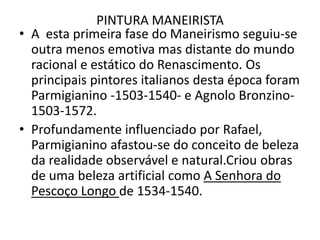 PINTURA MANEIRISTAA  esta primeira fase do Maneirismo seguiu-se outra menos emotiva mas distante do mundo racional e estático do Renascimento. Os principais pintores italianos desta época foram Parmigianino -1503-1540- e AgnoloBronzino- 1503-1572.Profundamente influenciado por Rafael, Parmigianino afastou-se do conceito de beleza da realidade observável e natural.Criou obras de uma beleza artificial como A Senhora do Pescoço Longo de 1534-1540.