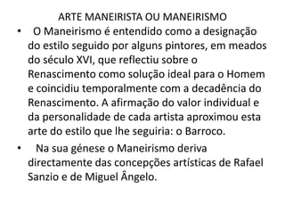 ARTE MANEIRISTA OU MANEIRISMO  O Maneirismo é entendido como a designação do estilo seguido por alguns pintores, em meados do século XVI, que reflectiu sobre o Renascimento como solução ideal para o Homem e coincidiu temporalmente com a decadência do Renascimento. A afirmação do valor individual e da personalidade de cada artista aproximou esta arte do estilo que lhe seguiria: o Barroco.  Na sua génese o Maneirismo deriva directamente das concepções artísticas de Rafael Sanzio e de Miguel Ângelo.