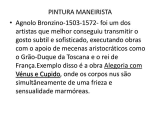PINTURA MANEIRISTA Agnolo Bronzino-1503-1572- foi um dos artistas que melhor conseguiu transmitir o gosto subtil e sofisticado, executando obras com o apoio de mecenas aristocráticos como o Grão-Duque da Toscana e o rei de França.Exemplo disso é a obra Alegoria com Vénus e Cupido, onde os corpos nus são simultâneamente de uma frieza e sensualidade marmóreas.