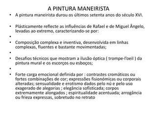 A PINTURA MANEIRISTAA pintura maneirista durou os últimos setenta anos do século XVI. Plásticamentereflecte as influências de Rafael e de Miguel Ângelo, levadas ao extremo, caracterizando-se por: Composição complexa e inventiva, desenvolvida em linhas complexas, fluentes e bastante movimentadas; Desafios técnicos que mostram a ilusão óptica ( trompe-l’oeil ) da pintura mural e os escorços ou esboços; Forte carga emocional definida por : contrastes cromáticos ou fortes combinações de cor; expressões fisionómicas ou corporais alteradas; sensualidade e erotismo dados pelo nú e pelo uso exagerado de alegorias ; elegância sofisticada; corpos extremamente alongados ; espiritualidade acentuada; arrogância ou frieza expressas, sobretudo no retrato