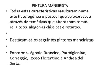 PINTURA MANEIRISTATodas estas características resultaram numa arte heterogénea e pessoal que se expressou através de temáticas que abordaram temas religiosos, alegorias clássicas e retratos. Destacam-se os seguintes pintores maneiristas Pontormo, AgnoloBronzino, Parmigianino, Correggio, Rosso Florentino e AndreadelSarto.