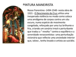 PINTURA MANEIRISTARossoFiorentino -1494-1540- nesta obra de 1521 - O Descimento da Cruz utiliza uma inesperada violência no modo como coloca uma amálgama de corpos contra um céu escuro, numa espécie de movimento congelado, reforçado por uma luz brilhante e fria, criando um cenário irreal e perturbante que traduz a “ revolta “ contra o equilíbrio e a serenidade renascentistas- uma perturbação visionária que reflecte uma ansiedade interior que, talvez , tenha levado o artista ao suicídio.