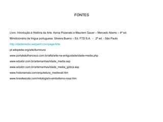 FONTES
Livro: Introdução à História da Arte. Kenia Pozenato e Mauriem Gauer – Mercado Aberto – 4ª ed.
Minidicionário da língua portuguesa. Silveira Bueno – Ed. FTD S.A. - 2ª ed. - São Paulo
http://idademedia.wetpaint.com/page/Arte
pt.wikipédia.org/wiki/iluminura
www.portalsãofrancisco.com.br/alfa/arte-na-antiguidade/idade-media.php
www.edukbr.com.br/artemanhas/idade_media.asp
www.edukbr.com.br/artemanhas/idade_media_gotica.asp
www.historiamais.com/arquitetura_medieval.htm
www.brasilescola.com/mitologia/o-simbolismo-rosa.htm
 
