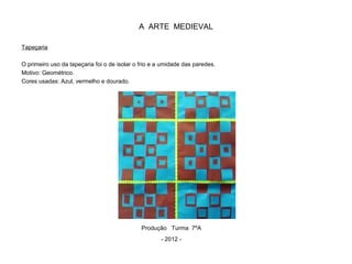 A ARTE MEDIEVAL
Tapeçaria
O primeiro uso da tapeçaria foi o de isolar o frio e a umidade das paredes.
Motivo: Geométrico.
Cores usadas: Azul, vermelho e dourado.
Produção Turma 7ºA
- 2012 -
 
